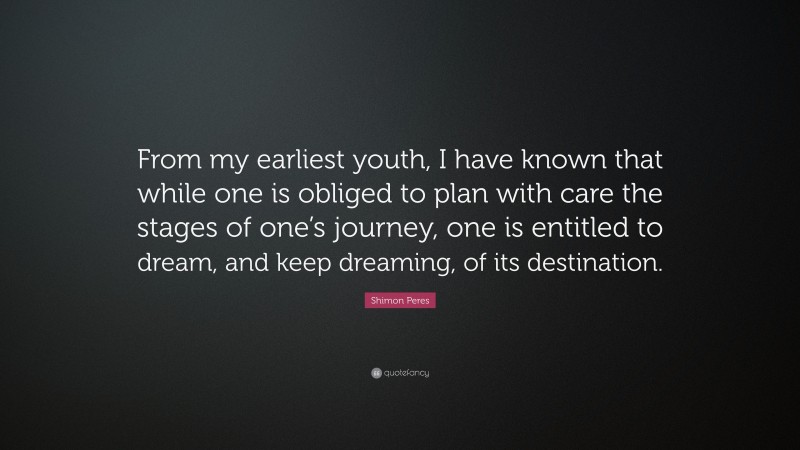 Shimon Peres Quote: “From my earliest youth, I have known that while one is obliged to plan with care the stages of one’s journey, one is entitled to dream, and keep dreaming, of its destination.”