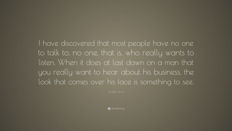 Walker Percy Quote: “I have discovered that most people have no one to talk to, no one, that is, who really wants to listen. When it does at last dawn on a man that you really want to hear about his business, the look that comes over his face is something to see.”