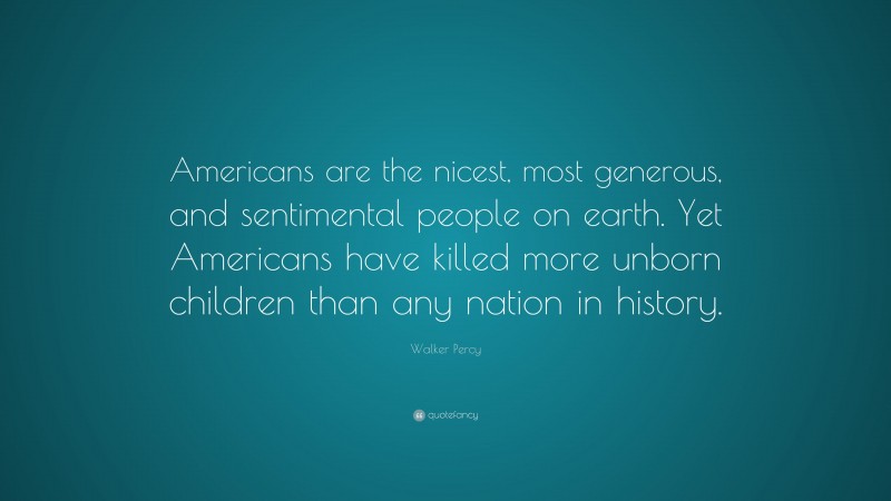 Walker Percy Quote: “Americans are the nicest, most generous, and sentimental people on earth. Yet Americans have killed more unborn children than any nation in history.”