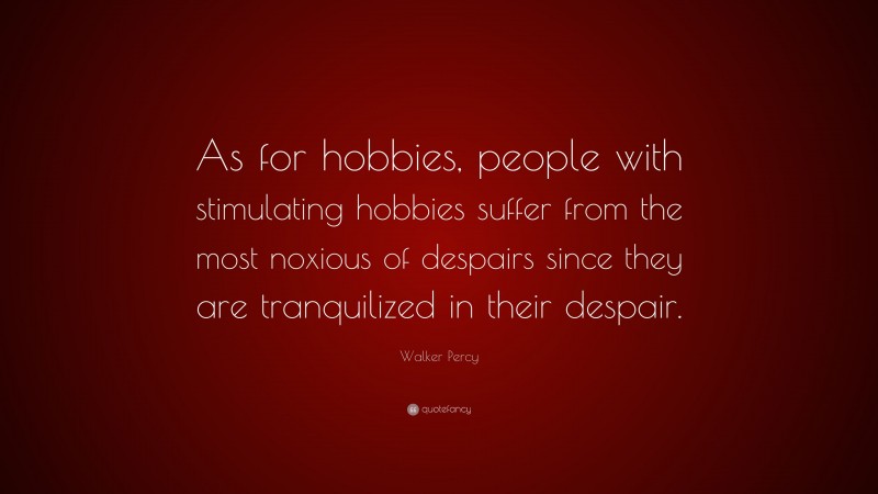 Walker Percy Quote: “As for hobbies, people with stimulating hobbies suffer from the most noxious of despairs since they are tranquilized in their despair.”