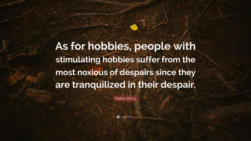Walker Percy Quote: “As for hobbies, people with stimulating hobbies suffer from the most noxious of despairs since they are tranquilized in their despair.”