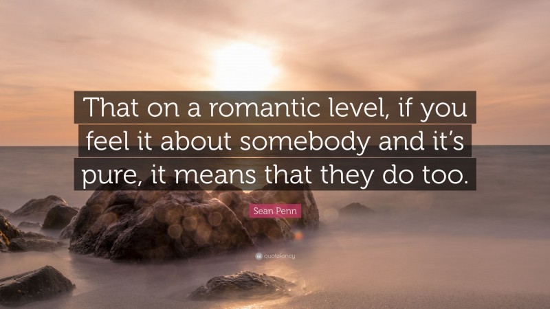 Sean Penn Quote: “That on a romantic level, if you feel it about somebody and it’s pure, it means that they do too.”