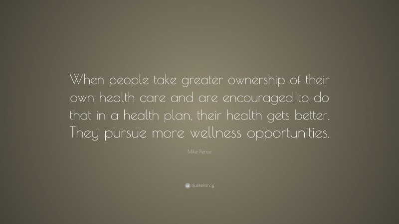 Mike Pence Quote: “When people take greater ownership of their own health care and are encouraged to do that in a health plan, their health gets better. They pursue more wellness opportunities.”