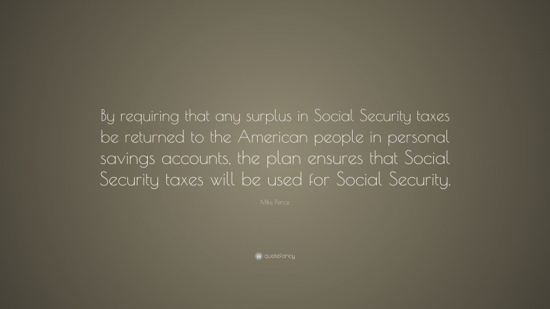 Mike Pence Quote: “By requiring that any surplus in Social Security taxes be returned to the American people in personal savings accounts, the plan ensures that Social Security taxes will be used for Social Security.”