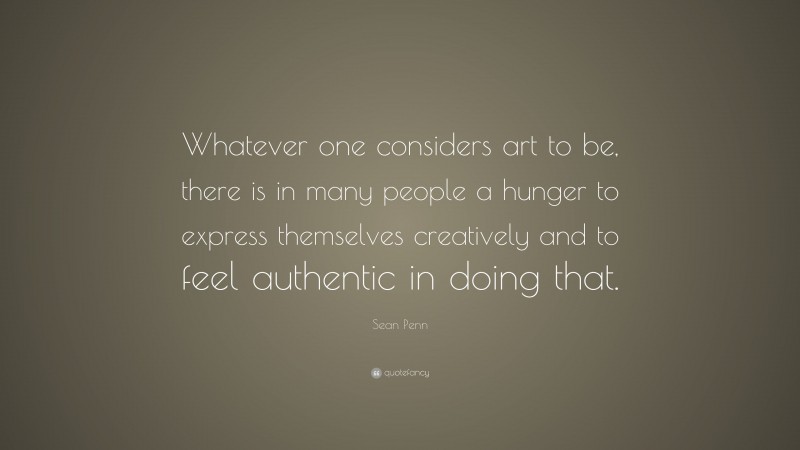 Sean Penn Quote: “Whatever one considers art to be, there is in many people a hunger to express themselves creatively and to feel authentic in doing that.”