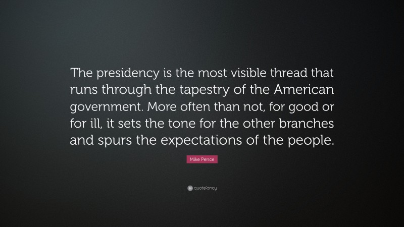 Mike Pence Quote: “The presidency is the most visible thread that runs through the tapestry of the American government. More often than not, for good or for ill, it sets the tone for the other branches and spurs the expectations of the people.”