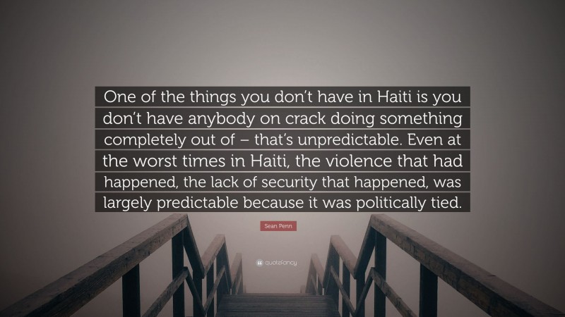 Sean Penn Quote: “One of the things you don’t have in Haiti is you don’t have anybody on crack doing something completely out of – that’s unpredictable. Even at the worst times in Haiti, the violence that had happened, the lack of security that happened, was largely predictable because it was politically tied.”