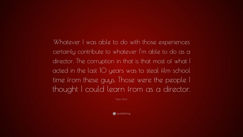 Sean Penn Quote: “Whatever I was able to do with those experiences certainly contribute to whatever I’m able to do as a director. The corruption in that is that most of what I acted in the last 10 years was to steal film school time from these guys. Those were the people I thought I could learn from as a director.”