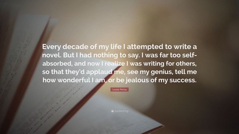 Louise Penny Quote: “Every decade of my life I attempted to write a novel. But I had nothing to say. I was far too self-absorbed, and now I realize I was writing for others, so that they’d applaud me, see my genius, tell me how wonderful I am, or be jealous of my success.”