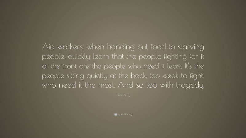 Louise Penny Quote: “Aid workers, when handing out food to starving people, quickly learn that the people fighting for it at the front are the people who need it least. It’s the people sitting quietly at the back, too weak to fight, who need it the most. And so too with tragedy.”
