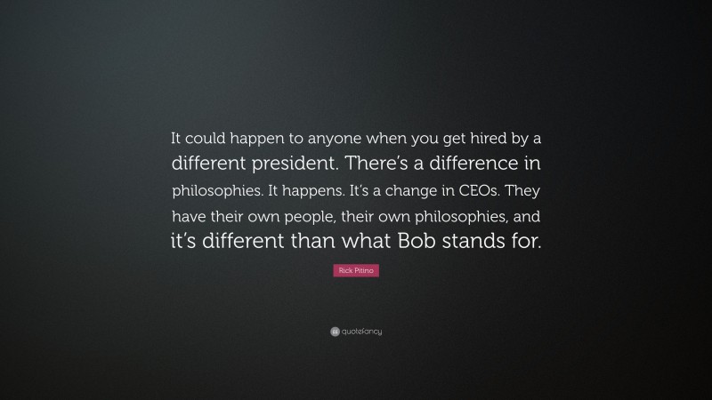 Rick Pitino Quote: “It could happen to anyone when you get hired by a different president. There’s a difference in philosophies. It happens. It’s a change in CEOs. They have their own people, their own philosophies, and it’s different than what Bob stands for.”