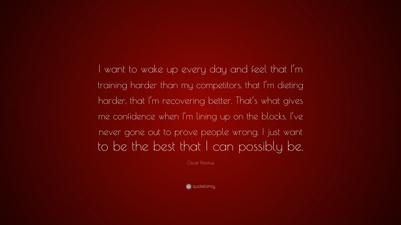 Oscar Pistorius Quote: “I want to wake up every day and feel that I’m training harder than my competitors, that I’m dieting harder, that I’m recovering better. That’s what gives me confidence when I’m lining up on the blocks. I’ve never gone out to prove people wrong. I just want to be the best that I can possibly be.”