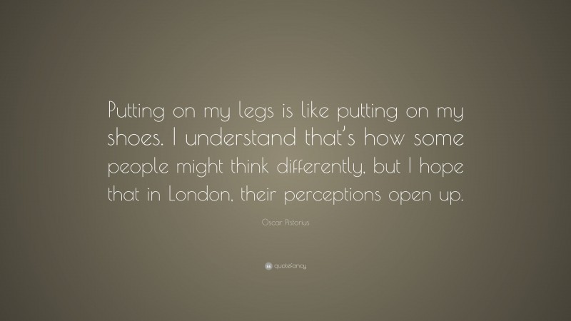 Oscar Pistorius Quote: “Putting on my legs is like putting on my shoes. I understand that’s how some people might think differently, but I hope that in London, their perceptions open up.”