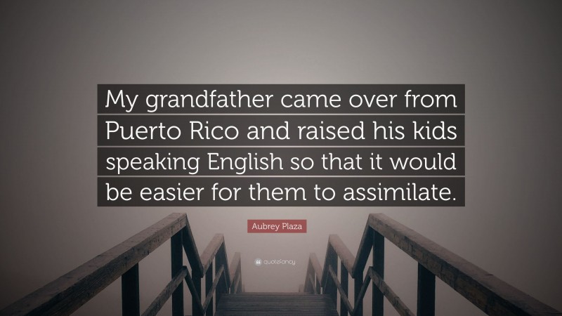 Aubrey Plaza Quote: “My grandfather came over from Puerto Rico and raised his kids speaking English so that it would be easier for them to assimilate.”