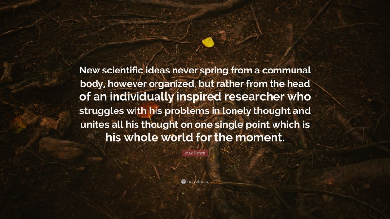 Max Planck Quote: “New scientific ideas never spring from a communal body, however organized, but rather from the head of an individually inspired researcher who struggles with his problems in lonely thought and unites all his thought on one single point which is his whole world for the moment.”