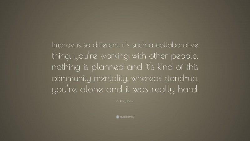 Aubrey Plaza Quote: “Improv is so different, it’s such a collaborative thing, you’re working with other people, nothing is planned and it’s kind of this community mentality, whereas stand-up, you’re alone and it was really hard.”