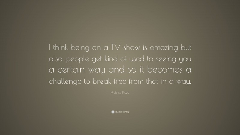 Aubrey Plaza Quote: “I think being on a TV show is amazing but also, people get kind of used to seeing you a certain way and so it becomes a challenge to break free from that in a way.”