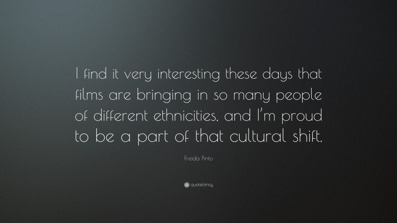 Freida Pinto Quote: “I find it very interesting these days that films are bringing in so many people of different ethnicities, and I’m proud to be a part of that cultural shift.”