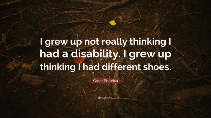 Oscar Pistorius Quote: “I grew up not really thinking I had a disability. I grew up thinking I had different shoes.”