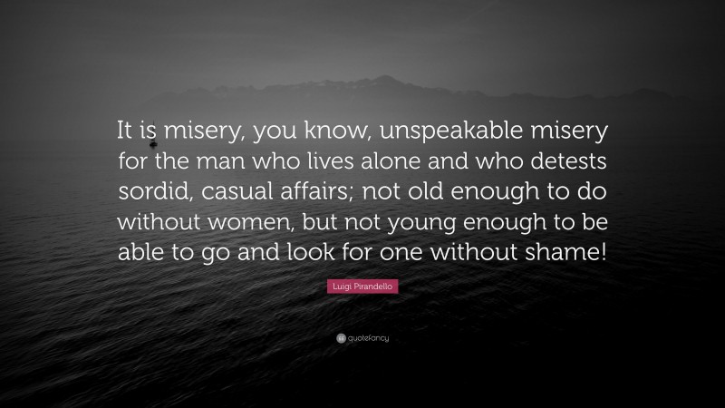 Luigi Pirandello Quote: “It is misery, you know, unspeakable misery for the man who lives alone and who detests sordid, casual affairs; not old enough to do without women, but not young enough to be able to go and look for one without shame!”
