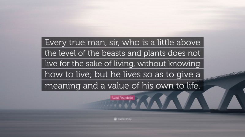 Luigi Pirandello Quote: “Every true man, sir, who is a little above the level of the beasts and plants does not live for the sake of living, without knowing how to live; but he lives so as to give a meaning and a value of his own to life.”