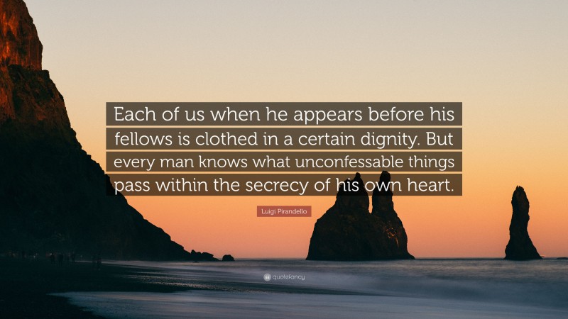 Luigi Pirandello Quote: “Each of us when he appears before his fellows is clothed in a certain dignity. But every man knows what unconfessable things pass within the secrecy of his own heart.”