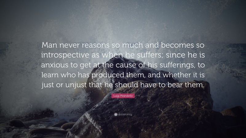 Luigi Pirandello Quote: “Man never reasons so much and becomes so introspective as when he suffers; since he is anxious to get at the cause of his sufferings, to learn who has produced them, and whether it is just or unjust that he should have to bear them.”