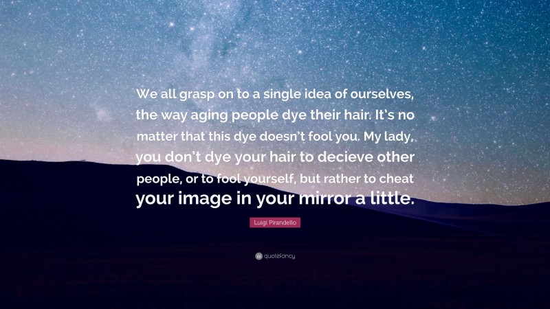 Luigi Pirandello Quote: “We all grasp on to a single idea of ourselves, the way aging people dye their hair. It’s no matter that this dye doesn’t fool you. My lady, you don’t dye your hair to decieve other people, or to fool yourself, but rather to cheat your image in your mirror a little.”