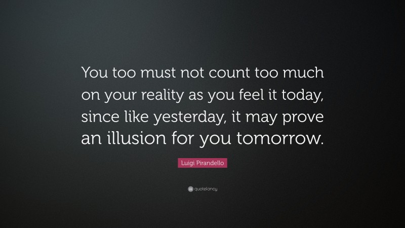 Luigi Pirandello Quote: “You too must not count too much on your reality as you feel it today, since like yesterday, it may prove an illusion for you tomorrow.”