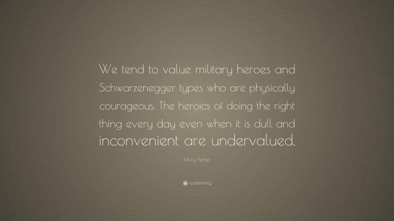 Mary Pipher Quote: “We tend to value military heroes and Schwarzenegger types who are physically courageous. The heroics of doing the right thing every day even when it is dull and inconvenient are undervalued.”