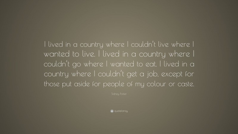 Sidney Poitier Quote: “I lived in a country where I couldn’t live where I wanted to live. I lived in a country where I couldn’t go where I wanted to eat. I lived in a country where I couldn’t get a job, except for those put aside for people of my colour or caste.”