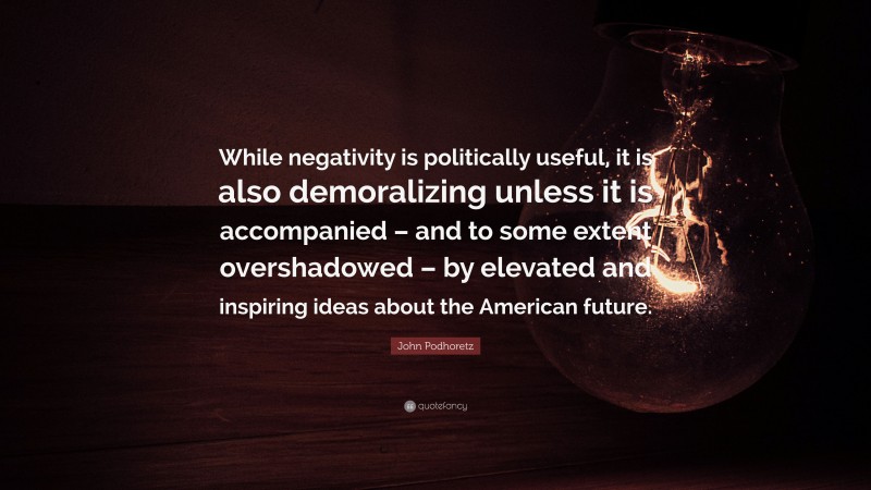John Podhoretz Quote: “While negativity is politically useful, it is also demoralizing unless it is accompanied – and to some extent overshadowed – by elevated and inspiring ideas about the American future.”