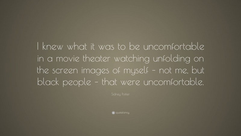 Sidney Poitier Quote: “I knew what it was to be uncomfortable in a movie theater watching unfolding on the screen images of myself – not me, but black people – that were uncomfortable.”