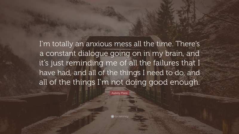 Aubrey Plaza Quote: “I’m totally an anxious mess all the time. There’s a constant dialogue going on in my brain, and it’s just reminding me of all the failures that I have had, and all of the things I need to do, and all of the things I’m not doing good enough.”