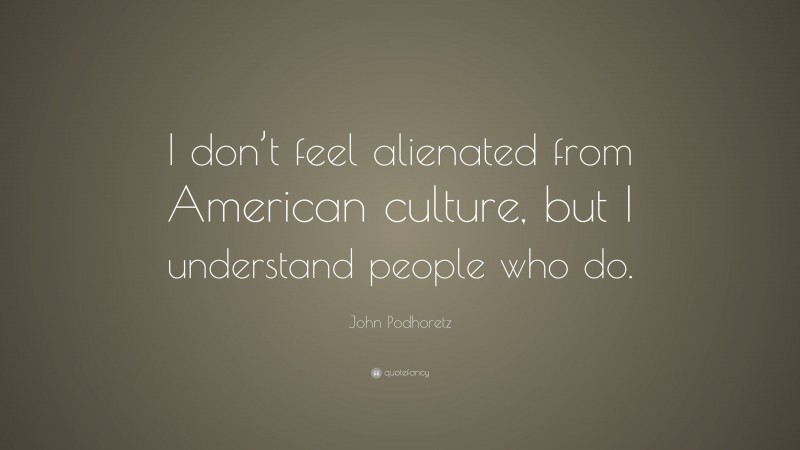 John Podhoretz Quote: “I don’t feel alienated from American culture, but I understand people who do.”