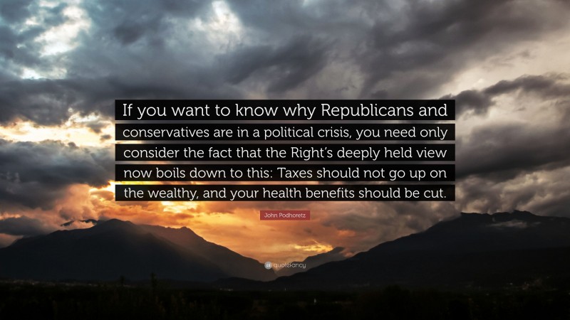 John Podhoretz Quote: “If you want to know why Republicans and conservatives are in a political crisis, you need only consider the fact that the Right’s deeply held view now boils down to this: Taxes should not go up on the wealthy, and your health benefits should be cut.”