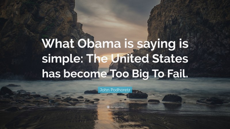 John Podhoretz Quote: “What Obama is saying is simple: The United States has become Too Big To Fail.”