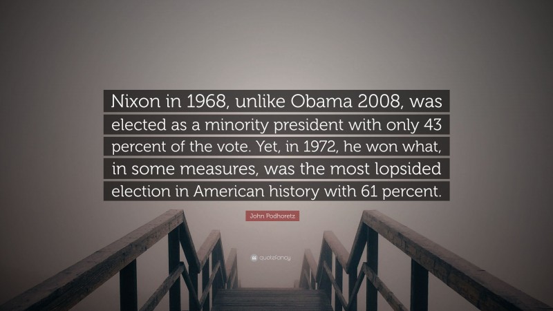 John Podhoretz Quote: “Nixon in 1968, unlike Obama 2008, was elected as a minority president with only 43 percent of the vote. Yet, in 1972, he won what, in some measures, was the most lopsided election in American history with 61 percent.”