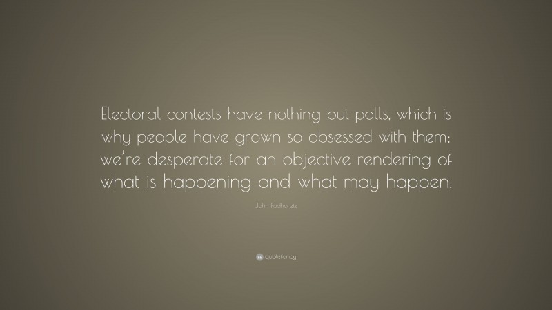 John Podhoretz Quote: “Electoral contests have nothing but polls, which is why people have grown so obsessed with them; we’re desperate for an objective rendering of what is happening and what may happen.”