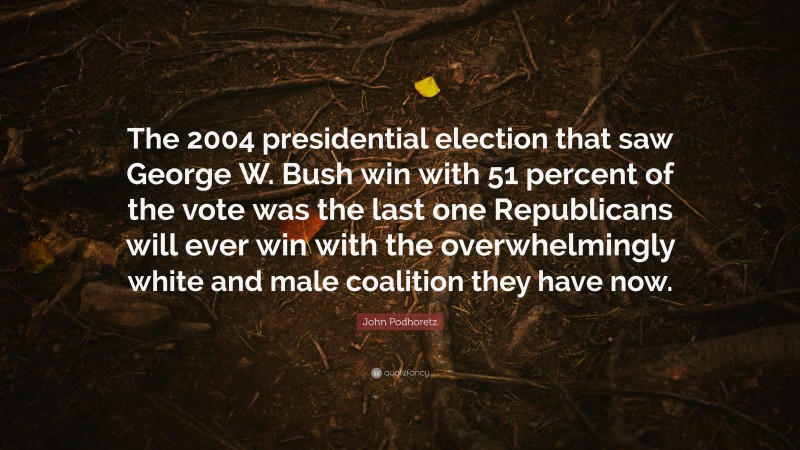 John Podhoretz Quote: “The 2004 presidential election that saw George W. Bush win with 51 percent of the vote was the last one Republicans will ever win with the overwhelmingly white and male coalition they have now.”