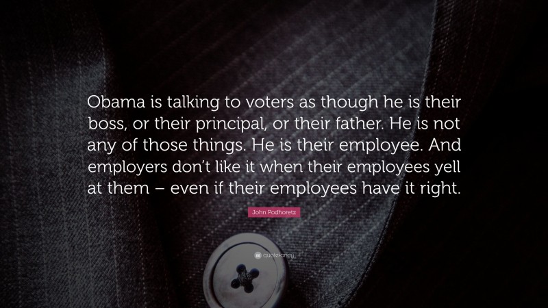 John Podhoretz Quote: “Obama is talking to voters as though he is their boss, or their principal, or their father. He is not any of those things. He is their employee. And employers don’t like it when their employees yell at them – even if their employees have it right.”