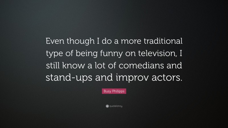 Busy Philipps Quote: “Even though I do a more traditional type of being funny on television, I still know a lot of comedians and stand-ups and improv actors.”