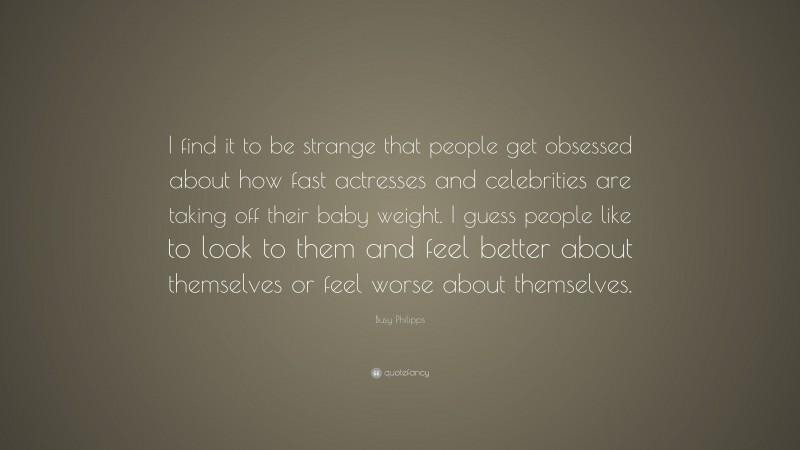 Busy Philipps Quote: “I find it to be strange that people get obsessed about how fast actresses and celebrities are taking off their baby weight. I guess people like to look to them and feel better about themselves or feel worse about themselves.”