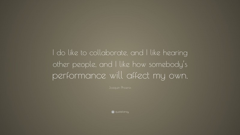 Joaquin Phoenix Quote: “I do like to collaborate, and I like hearing other people, and I like how somebody’s performance will affect my own.”