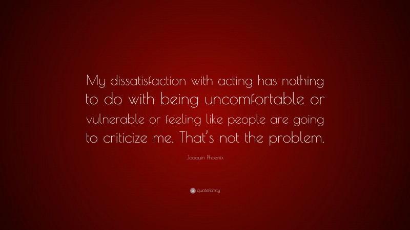 Joaquin Phoenix Quote: “My dissatisfaction with acting has nothing to do with being uncomfortable or vulnerable or feeling like people are going to criticize me. That’s not the problem.”