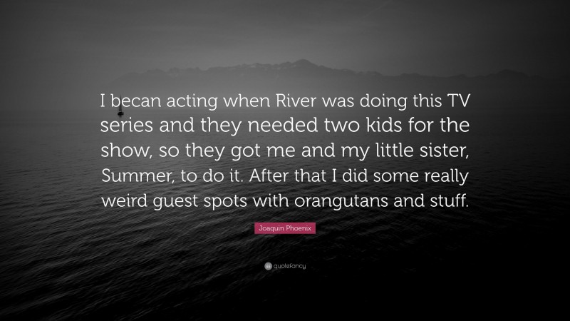 Joaquin Phoenix Quote: “I becan acting when River was doing this TV series and they needed two kids for the show, so they got me and my little sister, Summer, to do it. After that I did some really weird guest spots with orangutans and stuff.”