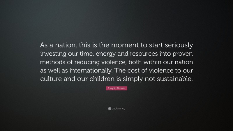 Joaquin Phoenix Quote: “As a nation, this is the moment to start seriously investing our time, energy and resources into proven methods of reducing violence, both within our nation as well as internationally. The cost of violence to our culture and our children is simply not sustainable.”