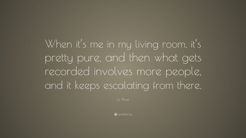 Liz Phair Quote: “When it’s me in my living room, it’s pretty pure, and then what gets recorded involves more people, and it keeps escalating from there.”