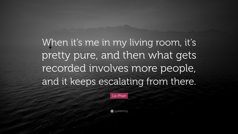 Liz Phair Quote: “When it’s me in my living room, it’s pretty pure, and then what gets recorded involves more people, and it keeps escalating from there.”