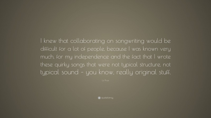 Liz Phair Quote: “I knew that collaborating on songwriting would be difficult for a lot of people, because I was known very much, for my independence and the fact that I wrote these quirky songs that were not typical structure, not typical sound – you know, really original stuff.”